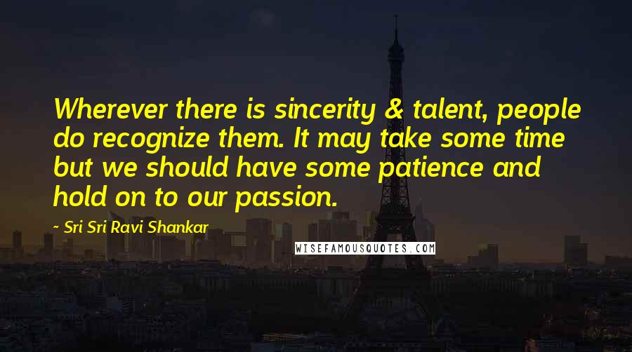 Sri Sri Ravi Shankar Quotes: Wherever there is sincerity & talent, people do recognize them. It may take some time but we should have some patience and hold on to our passion.