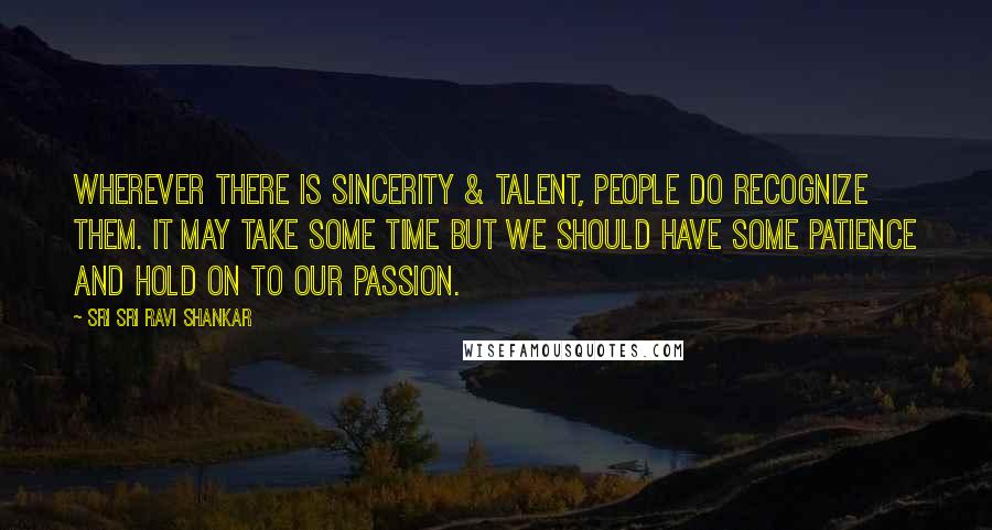 Sri Sri Ravi Shankar Quotes: Wherever there is sincerity & talent, people do recognize them. It may take some time but we should have some patience and hold on to our passion.