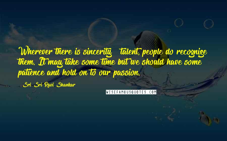 Sri Sri Ravi Shankar Quotes: Wherever there is sincerity & talent, people do recognize them. It may take some time but we should have some patience and hold on to our passion.
