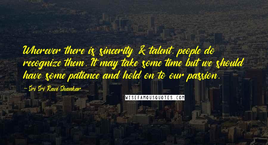 Sri Sri Ravi Shankar Quotes: Wherever there is sincerity & talent, people do recognize them. It may take some time but we should have some patience and hold on to our passion.