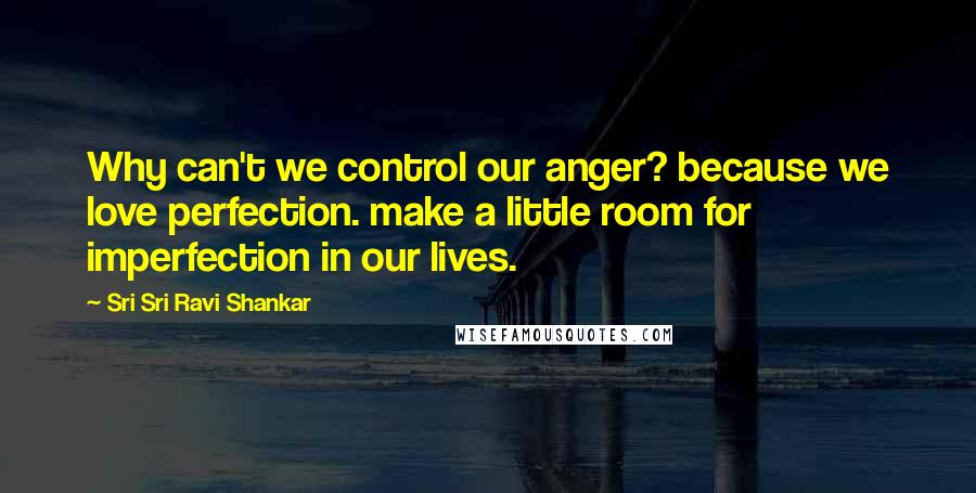 Sri Sri Ravi Shankar Quotes: Why can't we control our anger? because we love perfection. make a little room for imperfection in our lives.