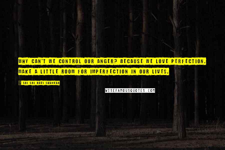 Sri Sri Ravi Shankar Quotes: Why can't we control our anger? because we love perfection. make a little room for imperfection in our lives.