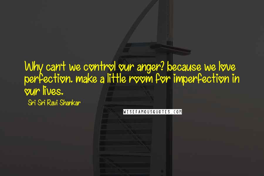 Sri Sri Ravi Shankar Quotes: Why can't we control our anger? because we love perfection. make a little room for imperfection in our lives.