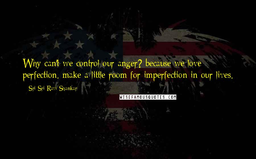 Sri Sri Ravi Shankar Quotes: Why can't we control our anger? because we love perfection. make a little room for imperfection in our lives.