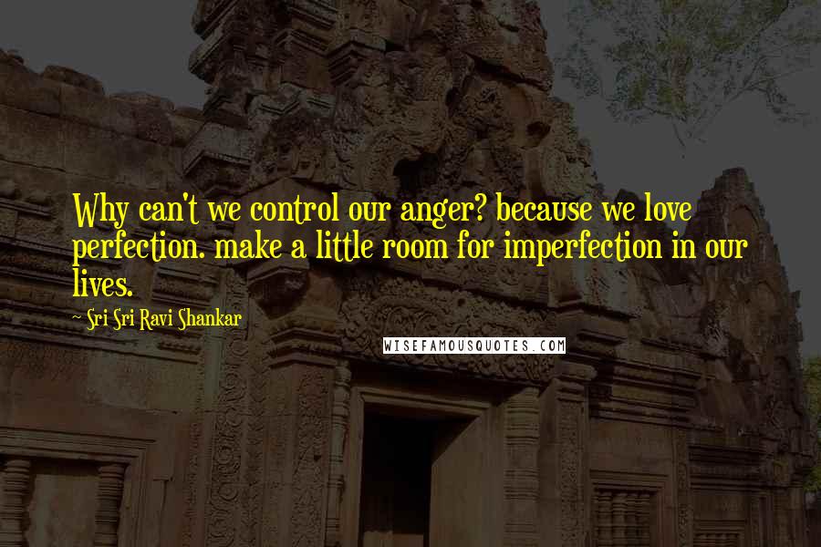 Sri Sri Ravi Shankar Quotes: Why can't we control our anger? because we love perfection. make a little room for imperfection in our lives.