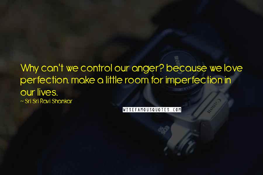 Sri Sri Ravi Shankar Quotes: Why can't we control our anger? because we love perfection. make a little room for imperfection in our lives.