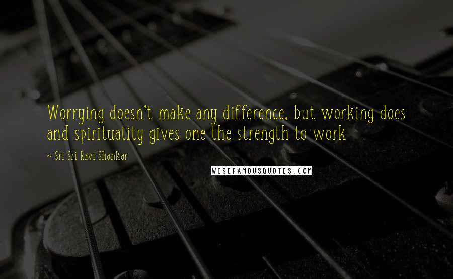 Sri Sri Ravi Shankar Quotes: Worrying doesn't make any difference, but working does and spirituality gives one the strength to work