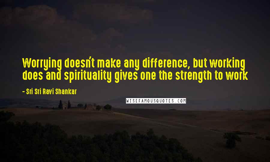 Sri Sri Ravi Shankar Quotes: Worrying doesn't make any difference, but working does and spirituality gives one the strength to work