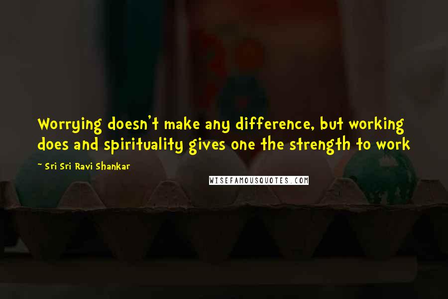 Sri Sri Ravi Shankar Quotes: Worrying doesn't make any difference, but working does and spirituality gives one the strength to work