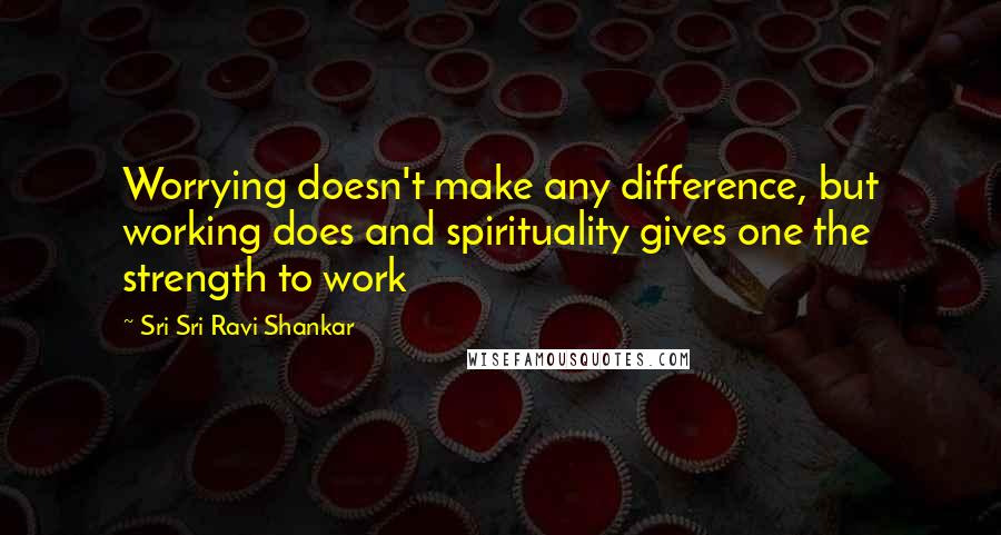 Sri Sri Ravi Shankar Quotes: Worrying doesn't make any difference, but working does and spirituality gives one the strength to work