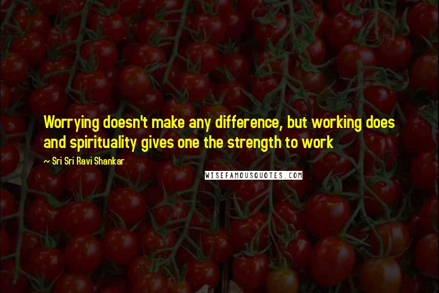 Sri Sri Ravi Shankar Quotes: Worrying doesn't make any difference, but working does and spirituality gives one the strength to work