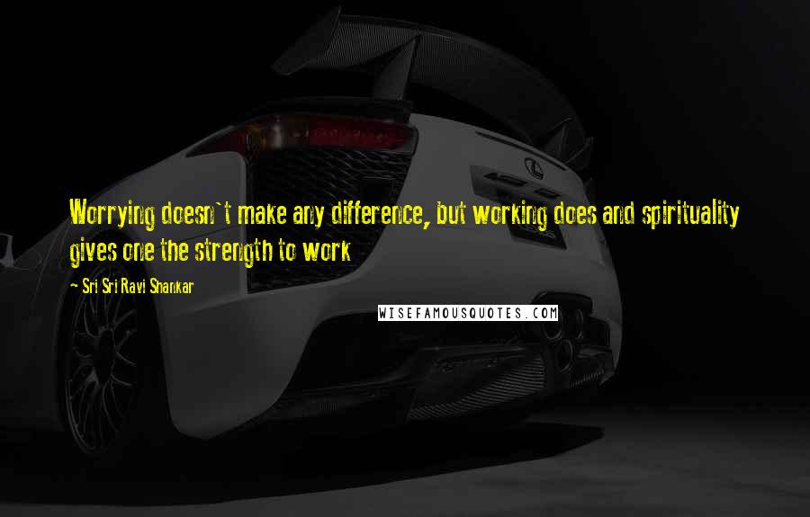 Sri Sri Ravi Shankar Quotes: Worrying doesn't make any difference, but working does and spirituality gives one the strength to work