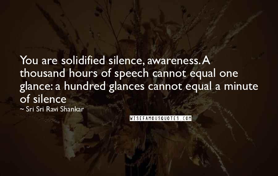 Sri Sri Ravi Shankar Quotes: You are solidified silence, awareness. A thousand hours of speech cannot equal one glance: a hundred glances cannot equal a minute of silence