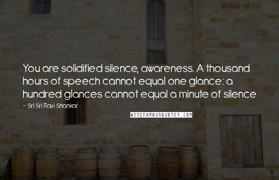 Sri Sri Ravi Shankar Quotes: You are solidified silence, awareness. A thousand hours of speech cannot equal one glance: a hundred glances cannot equal a minute of silence