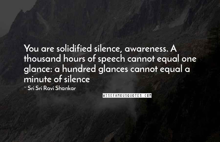 Sri Sri Ravi Shankar Quotes: You are solidified silence, awareness. A thousand hours of speech cannot equal one glance: a hundred glances cannot equal a minute of silence