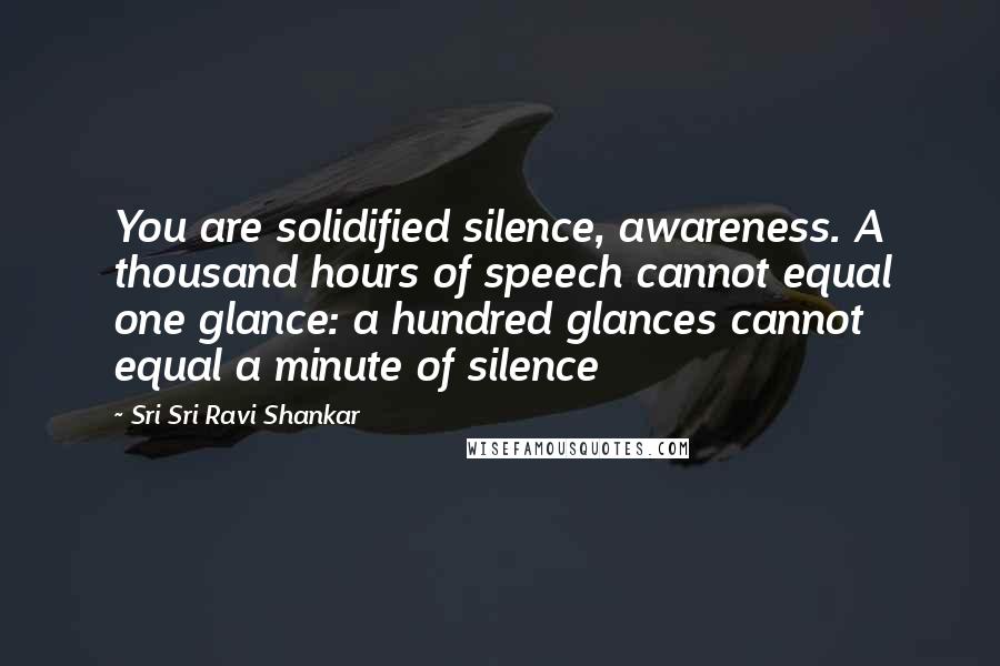 Sri Sri Ravi Shankar Quotes: You are solidified silence, awareness. A thousand hours of speech cannot equal one glance: a hundred glances cannot equal a minute of silence