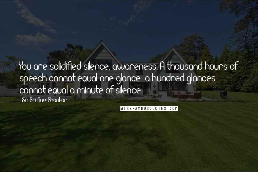 Sri Sri Ravi Shankar Quotes: You are solidified silence, awareness. A thousand hours of speech cannot equal one glance: a hundred glances cannot equal a minute of silence