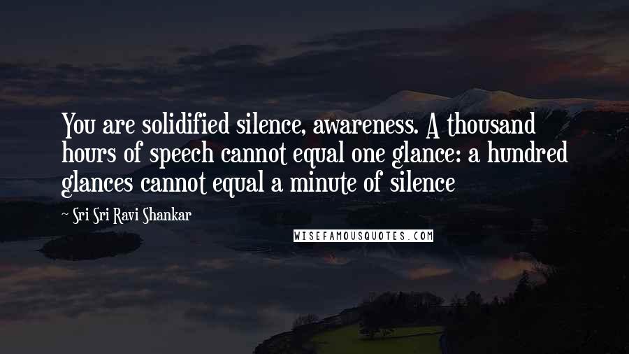 Sri Sri Ravi Shankar Quotes: You are solidified silence, awareness. A thousand hours of speech cannot equal one glance: a hundred glances cannot equal a minute of silence