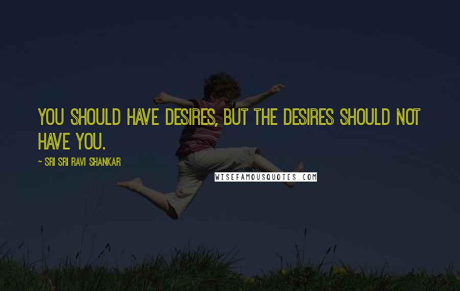 Sri Sri Ravi Shankar Quotes: You should have desires, but the desires should not have you.