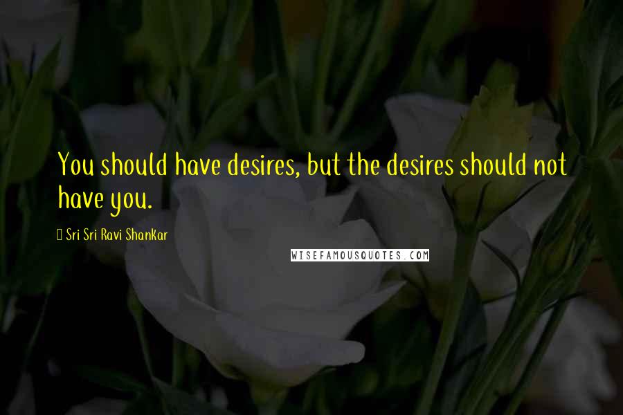 Sri Sri Ravi Shankar Quotes: You should have desires, but the desires should not have you.