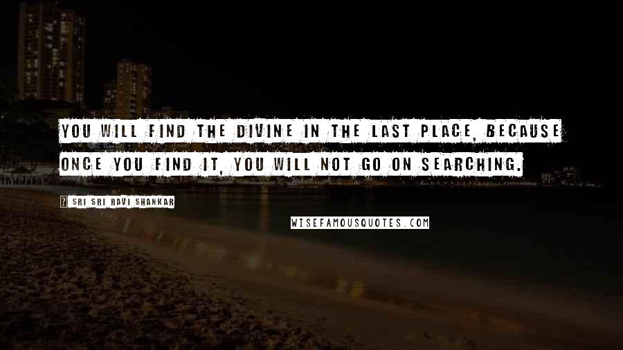 Sri Sri Ravi Shankar Quotes: You will find the Divine in the last place, because once you find it, you will not go on searching.