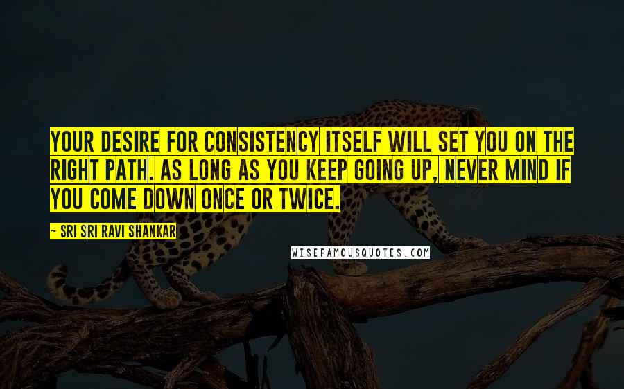 Sri Sri Ravi Shankar Quotes: Your desire for consistency itself will set you on the right path. As long as you keep going up, never mind if you come down once or twice.