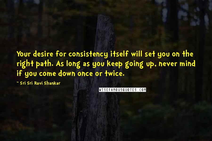 Sri Sri Ravi Shankar Quotes: Your desire for consistency itself will set you on the right path. As long as you keep going up, never mind if you come down once or twice.