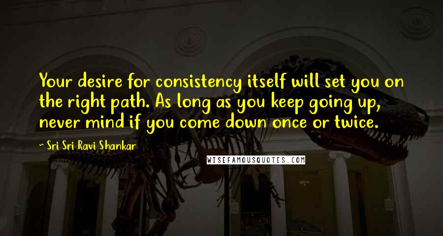 Sri Sri Ravi Shankar Quotes: Your desire for consistency itself will set you on the right path. As long as you keep going up, never mind if you come down once or twice.