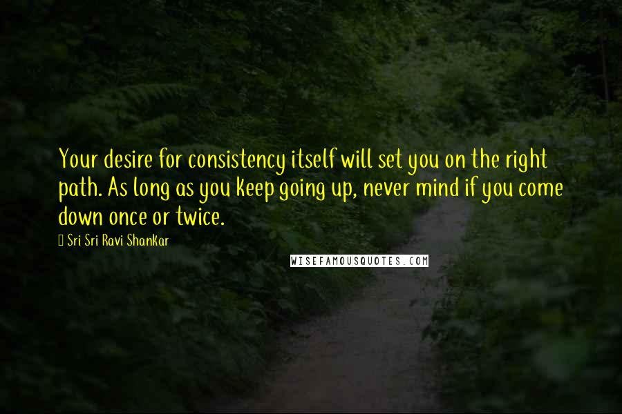 Sri Sri Ravi Shankar Quotes: Your desire for consistency itself will set you on the right path. As long as you keep going up, never mind if you come down once or twice.