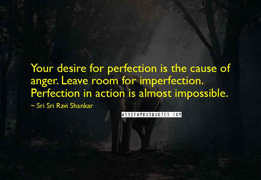 Sri Sri Ravi Shankar Quotes: Your desire for perfection is the cause of anger. Leave room for imperfection. Perfection in action is almost impossible.