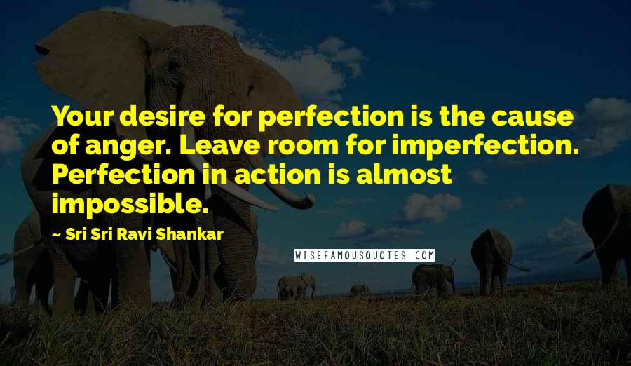 Sri Sri Ravi Shankar Quotes: Your desire for perfection is the cause of anger. Leave room for imperfection. Perfection in action is almost impossible.
