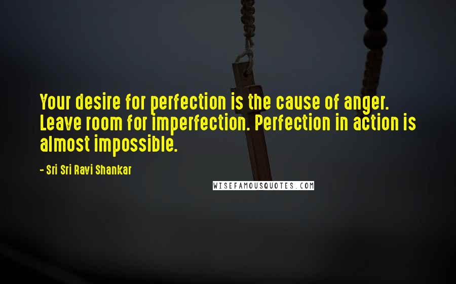 Sri Sri Ravi Shankar Quotes: Your desire for perfection is the cause of anger. Leave room for imperfection. Perfection in action is almost impossible.