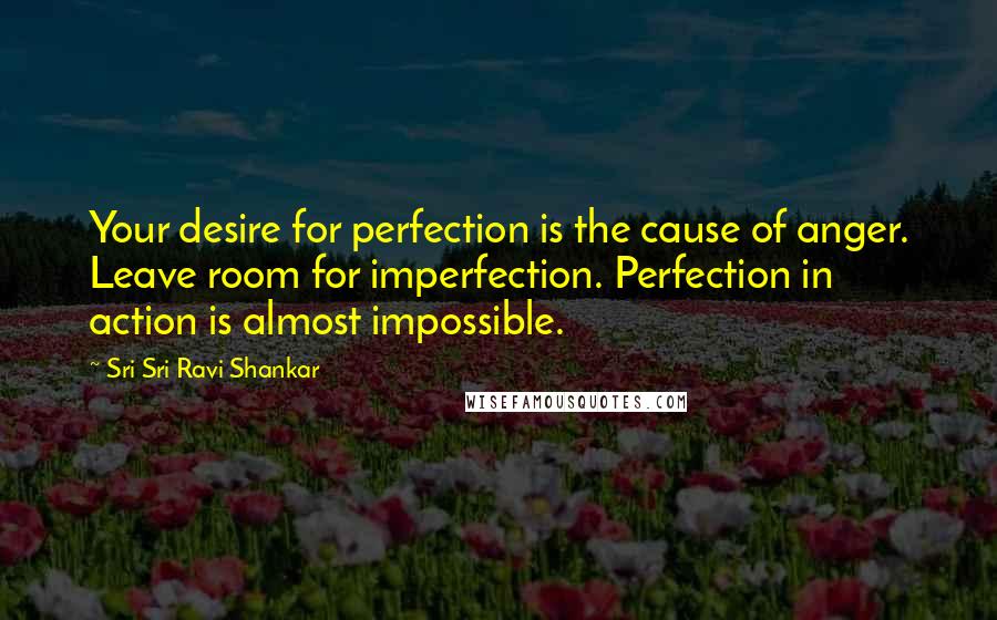 Sri Sri Ravi Shankar Quotes: Your desire for perfection is the cause of anger. Leave room for imperfection. Perfection in action is almost impossible.