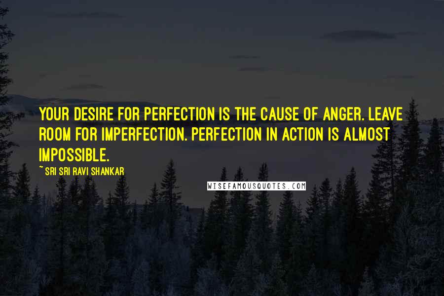 Sri Sri Ravi Shankar Quotes: Your desire for perfection is the cause of anger. Leave room for imperfection. Perfection in action is almost impossible.