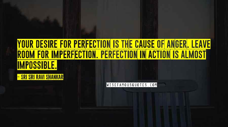 Sri Sri Ravi Shankar Quotes: Your desire for perfection is the cause of anger. Leave room for imperfection. Perfection in action is almost impossible.