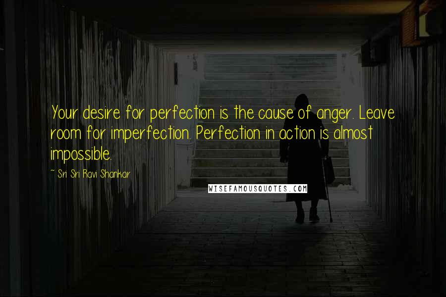 Sri Sri Ravi Shankar Quotes: Your desire for perfection is the cause of anger. Leave room for imperfection. Perfection in action is almost impossible.
