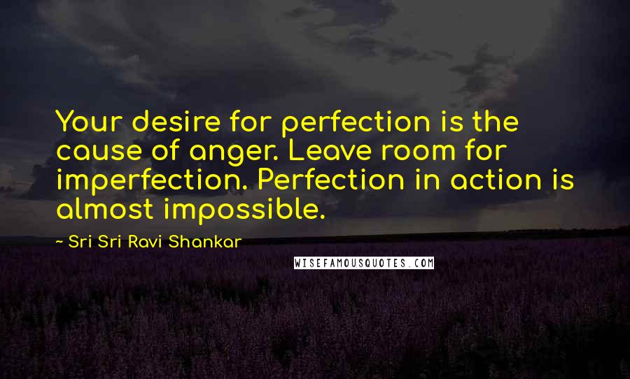 Sri Sri Ravi Shankar Quotes: Your desire for perfection is the cause of anger. Leave room for imperfection. Perfection in action is almost impossible.