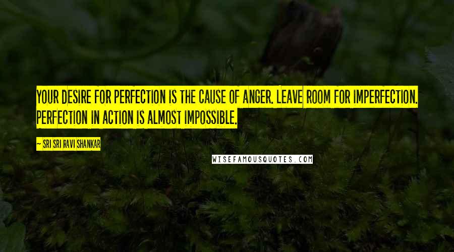 Sri Sri Ravi Shankar Quotes: Your desire for perfection is the cause of anger. Leave room for imperfection. Perfection in action is almost impossible.