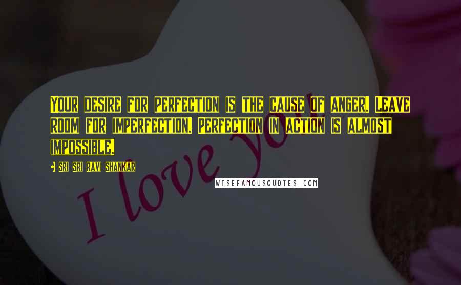 Sri Sri Ravi Shankar Quotes: Your desire for perfection is the cause of anger. Leave room for imperfection. Perfection in action is almost impossible.