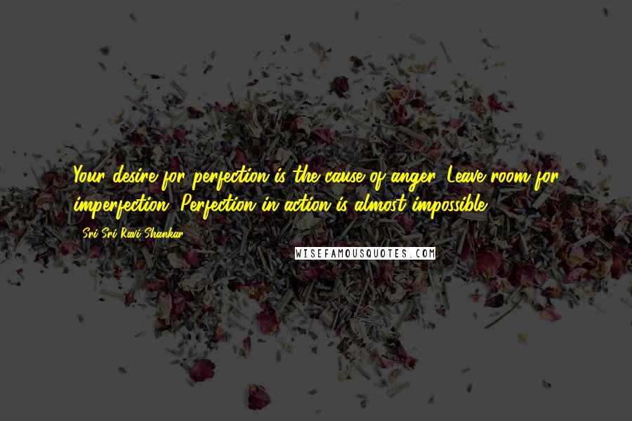 Sri Sri Ravi Shankar Quotes: Your desire for perfection is the cause of anger. Leave room for imperfection. Perfection in action is almost impossible.