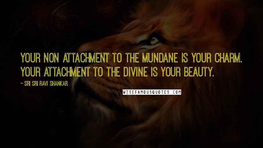 Sri Sri Ravi Shankar Quotes: Your non attachment to the mundane is your charm. Your attachment to the divine is your beauty.