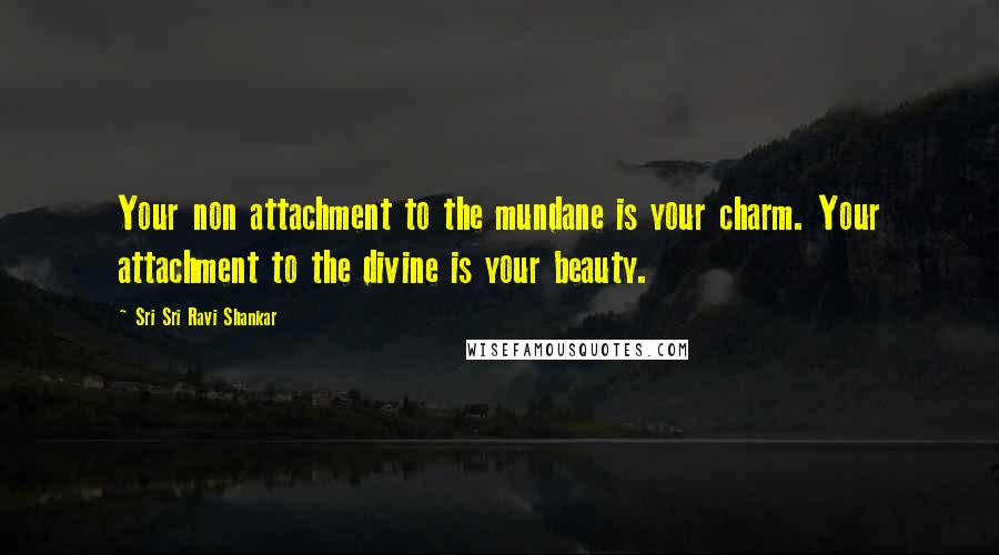 Sri Sri Ravi Shankar Quotes: Your non attachment to the mundane is your charm. Your attachment to the divine is your beauty.