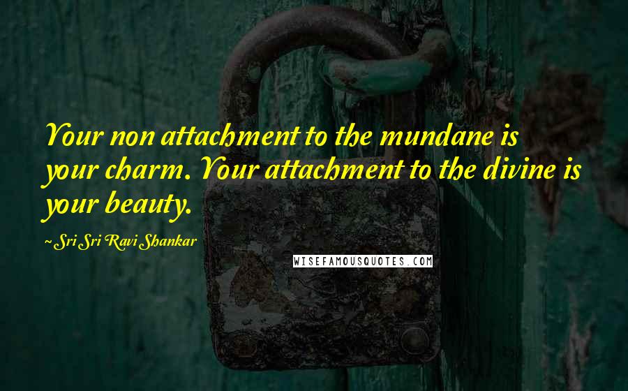 Sri Sri Ravi Shankar Quotes: Your non attachment to the mundane is your charm. Your attachment to the divine is your beauty.