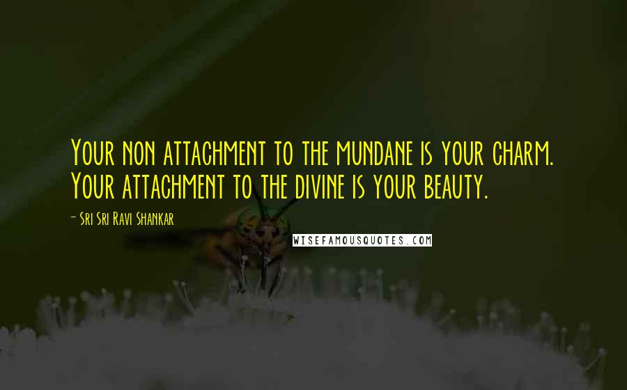 Sri Sri Ravi Shankar Quotes: Your non attachment to the mundane is your charm. Your attachment to the divine is your beauty.