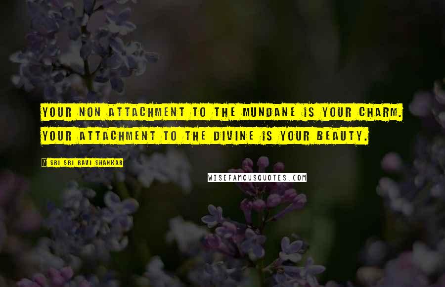 Sri Sri Ravi Shankar Quotes: Your non attachment to the mundane is your charm. Your attachment to the divine is your beauty.