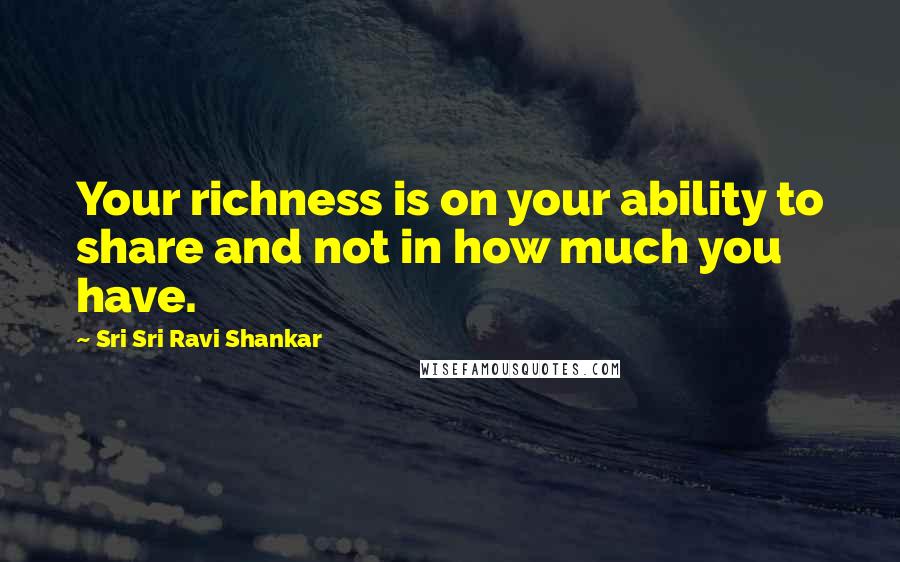 Sri Sri Ravi Shankar Quotes: Your richness is on your ability to share and not in how much you have.