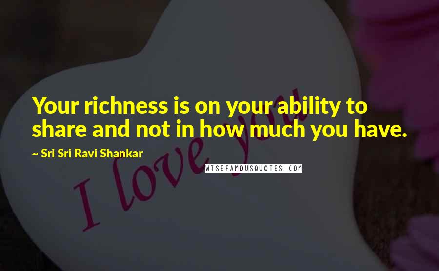 Sri Sri Ravi Shankar Quotes: Your richness is on your ability to share and not in how much you have.