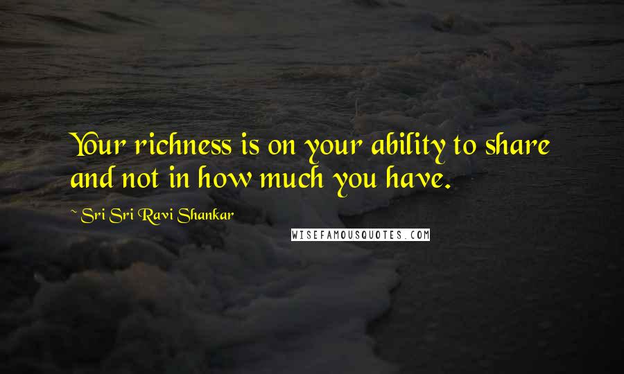 Sri Sri Ravi Shankar Quotes: Your richness is on your ability to share and not in how much you have.