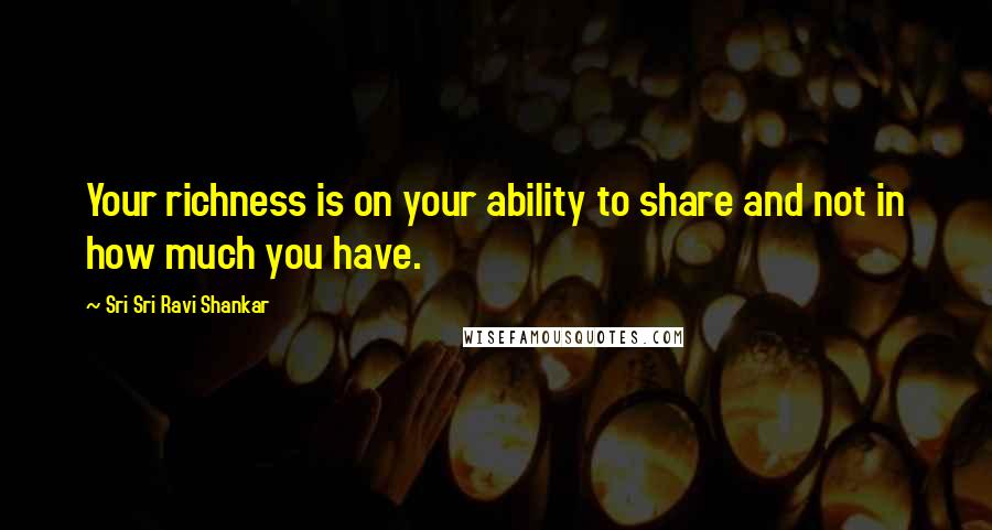 Sri Sri Ravi Shankar Quotes: Your richness is on your ability to share and not in how much you have.