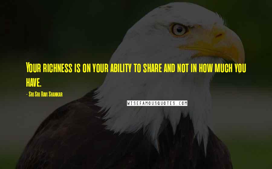 Sri Sri Ravi Shankar Quotes: Your richness is on your ability to share and not in how much you have.